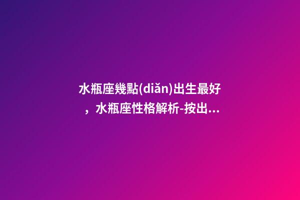 水瓶座幾點(diǎn)出生最好，水瓶座性格解析-按出生日期詳解